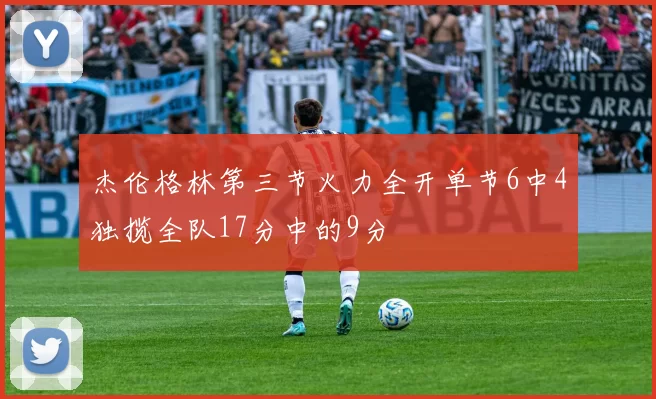 杰伦格林第三节火力全开单节6中4独揽全队17分中的9分