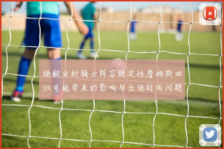 杨毅分析骑士阵容稳定性詹姆斯回归可能带来的影响与出场时间问题