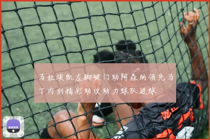 马杜埃凯左脚破门助阿森纳领先马丁内利精彩助攻助力球队进球