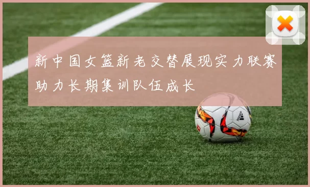 新中国女篮新老交替展现实力联赛助力长期集训队伍成长