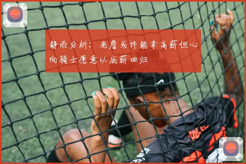 静雨分析：老詹或许能拿高薪但心向骑士愿意以底薪回归
