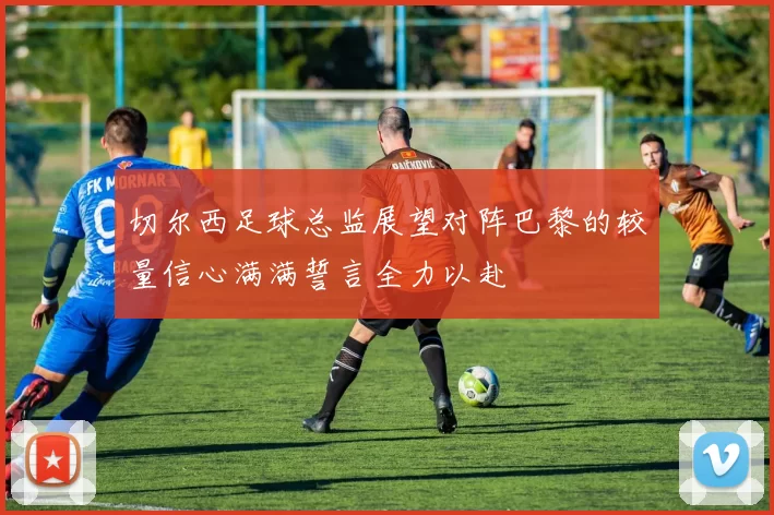 切尔西足球总监展望对阵巴黎的较量信心满满誓言全力以赴