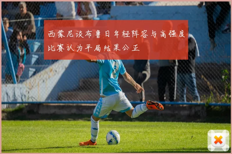 西蒙尼谈布鲁日年轻阵容与高强度比赛认为平局结果公正