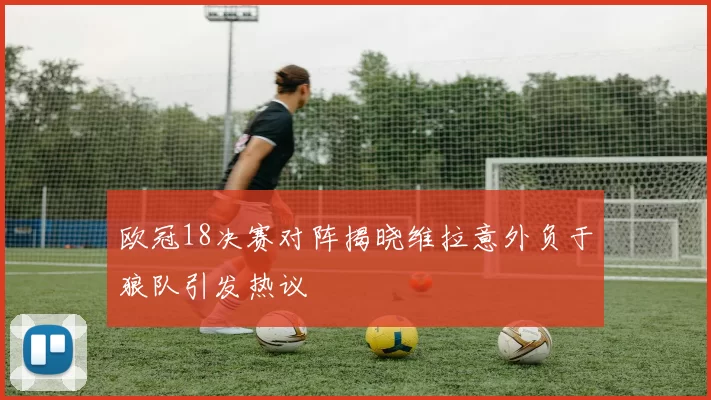 欧冠18决赛对阵揭晓维拉意外负于狼队引发热议