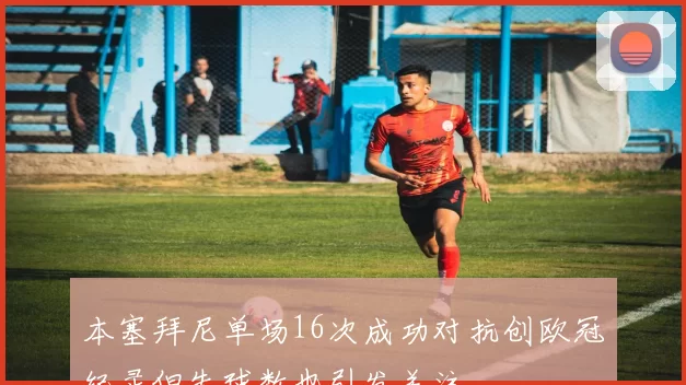 本塞拜尼单场16次成功对抗创欧冠纪录但失球数也引发关注