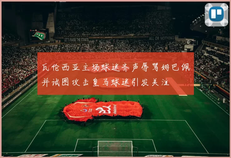 瓦伦西亚主场球迷齐声辱骂姆巴佩并试图攻击皇马球迷引发关注