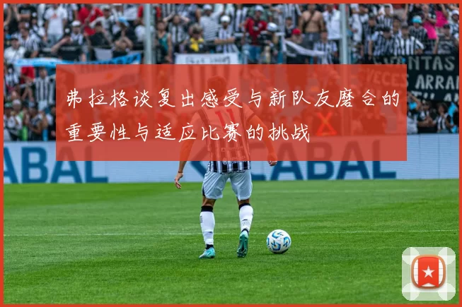 弗拉格谈复出感受与新队友磨合的重要性与适应比赛的挑战