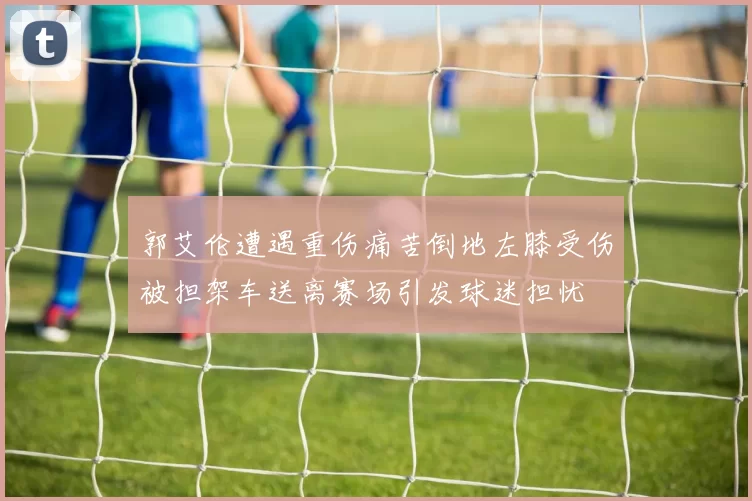 郭艾伦遭遇重伤痛苦倒地左膝受伤被担架车送离赛场引发球迷担忧