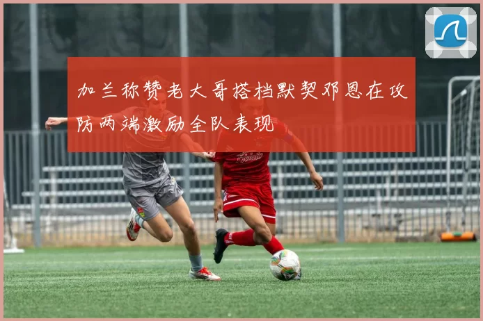 加兰称赞老大哥搭档默契邓恩在攻防两端激励全队表现