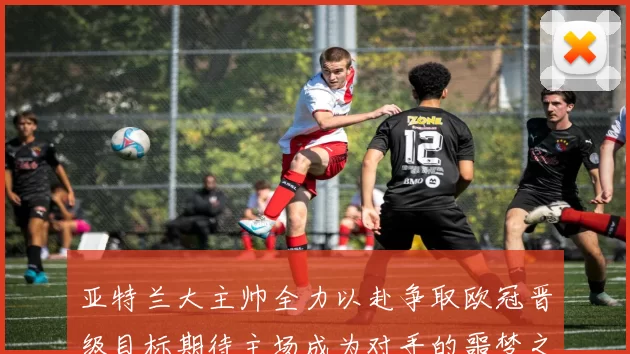 亚特兰大主帅全力以赴争取欧冠晋级目标期待主场成为对手的噩梦之地