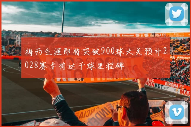 梅西生涯即将突破900球大关预计2028赛季将达千球里程碑