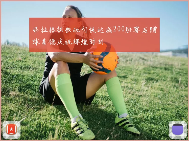 弗拉格执教独行侠达成200胜赛后赠球基德庆祝辉煌时刻