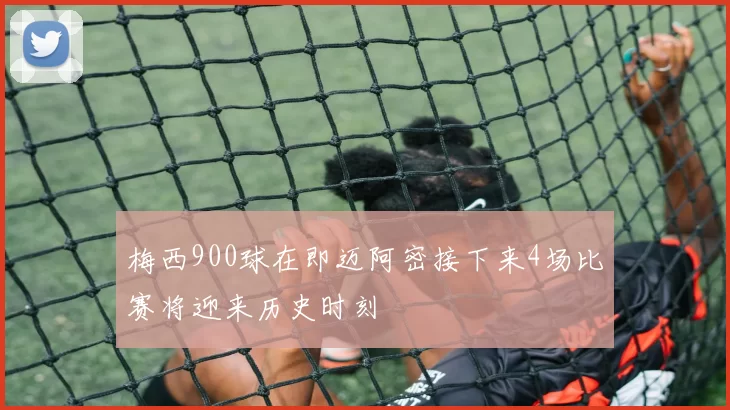 梅西900球在即迈阿密接下来4场比赛将迎来历史时刻