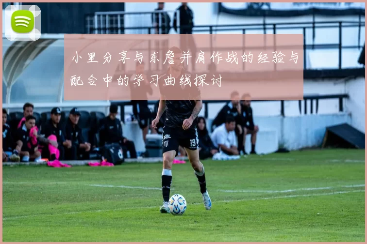 小里分享与东詹并肩作战的经验与配合中的学习曲线探讨