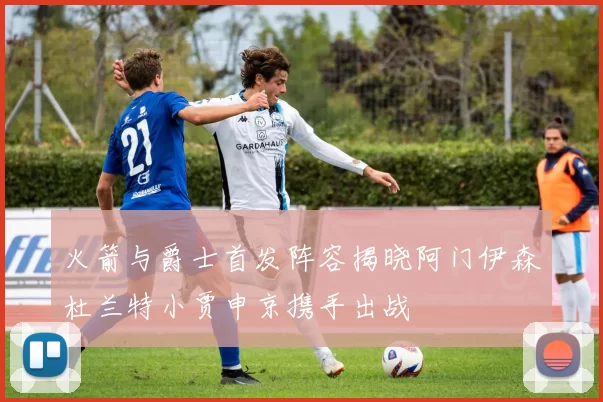 火箭与爵士首发阵容揭晓阿门伊森杜兰特小贾申京携手出战