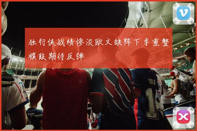 独行侠战绩惨淡欧文缺阵下季重整旗鼓期待反弹