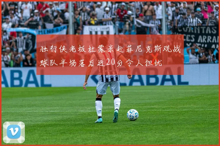 独行侠老板杜蒙亲赴菲尼克斯观战球队半场落后近20分令人担忧