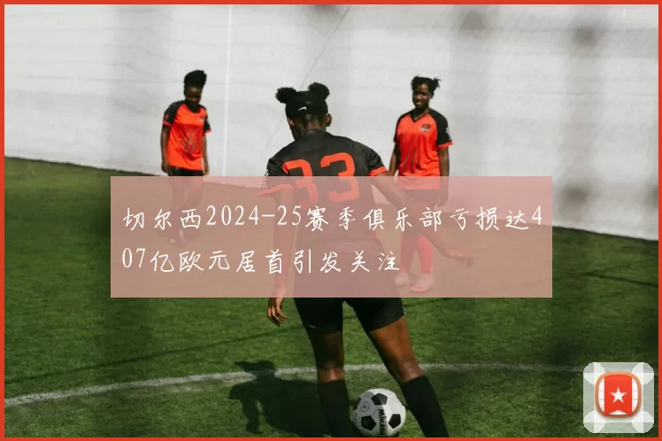 切尔西2024-25赛季俱乐部亏损达407亿欧元居首引发关注