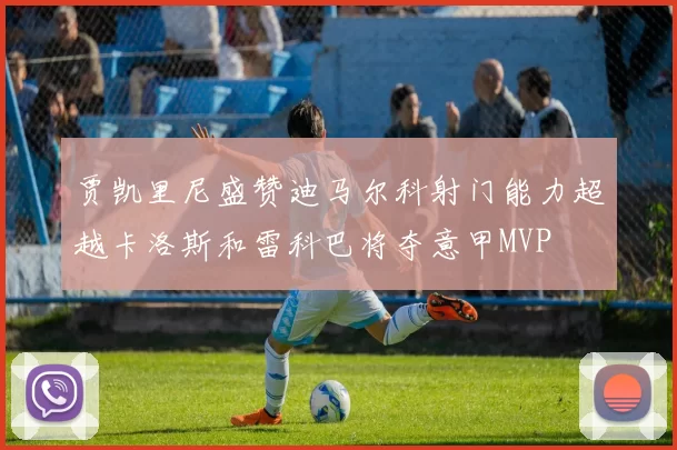 贾凯里尼盛赞迪马尔科射门能力超越卡洛斯和雷科巴将夺意甲MVP