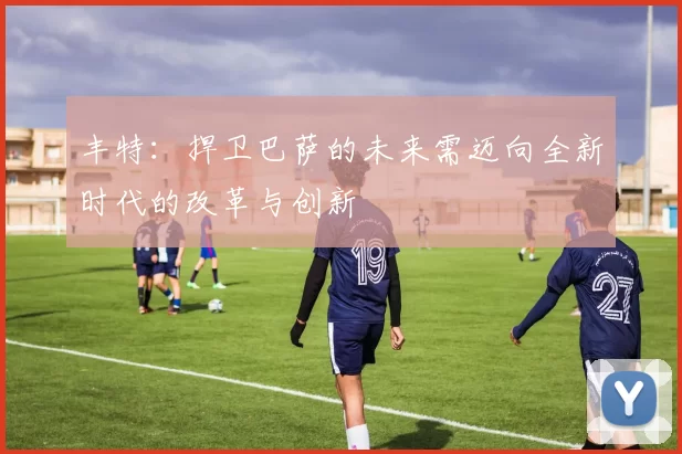 丰特：捍卫巴萨的未来需迈向全新时代的改革与创新