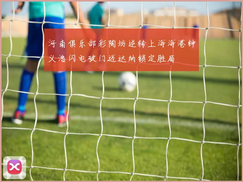 河南俱乐部彩陶坊逆转上海海港钟义浩闪电破门迈达纳锁定胜局