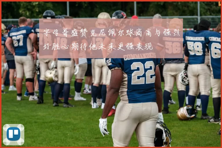 字母哥盛赞克尼佩尔球商高与强烈好胜心期待他未来更强表现