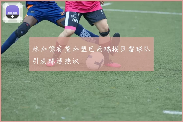 林加德有望加盟巴西瑞模贝雷球队引发球迷热议