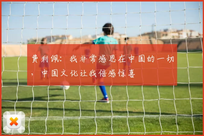 费利佩：我非常感恩在中国的一切，中国文化让我倍感惊喜