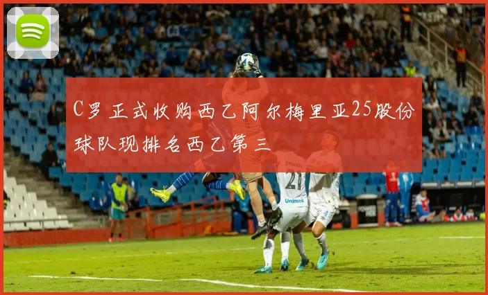 C罗正式收购西乙阿尔梅里亚25股份球队现排名西乙第三