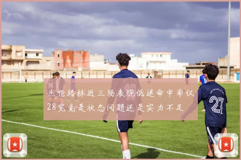 杰伦格林近三场表现低迷命中率仅28究竟是状态问题还是实力不足