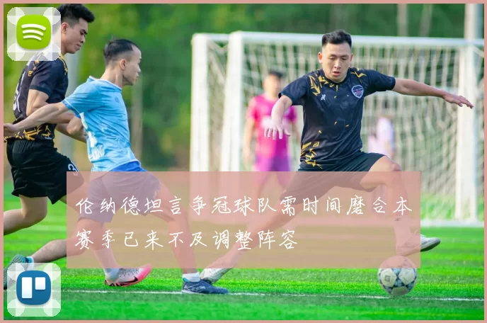 伦纳德坦言争冠球队需时间磨合本赛季已来不及调整阵容