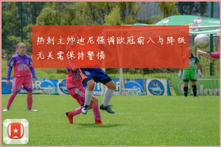 热刺主帅迪尼强调欧冠前八与降级无关需保持警惕